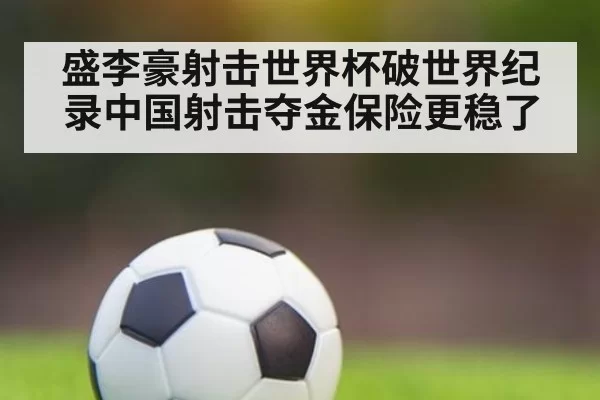 盛李豪射击世界杯破世界纪录中国射击夺金保险更稳了