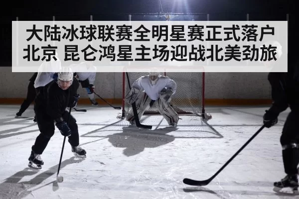 大陆冰球联赛全明星赛正式落户北京 昆仑鸿星主场迎战北美劲旅